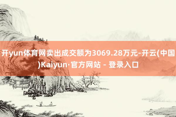 开yun体育网卖出成交额为3069.28万元-开云(中国)Kaiyun·官方网站 - 登录入口