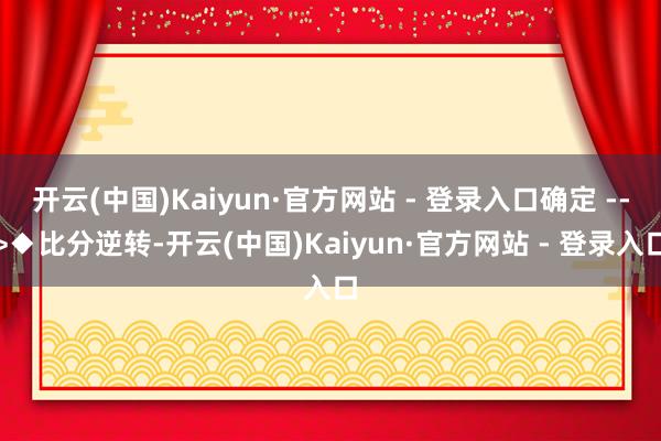 开云(中国)Kaiyun·官方网站 - 登录入口确定 -->◆比分逆转-开云(中国)Kaiyun·官方网站 - 登录入口