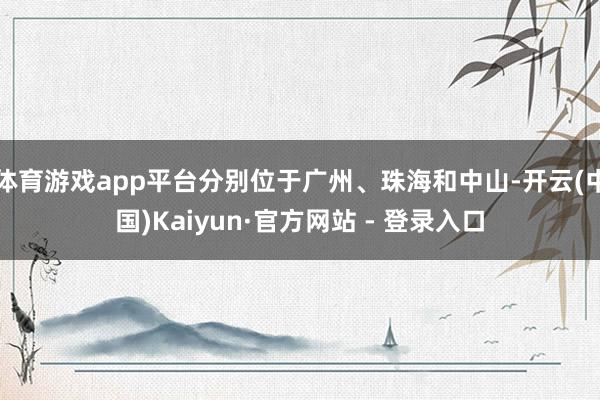 体育游戏app平台分别位于广州、珠海和中山-开云(中国)Kaiyun·官方网站 - 登录入口