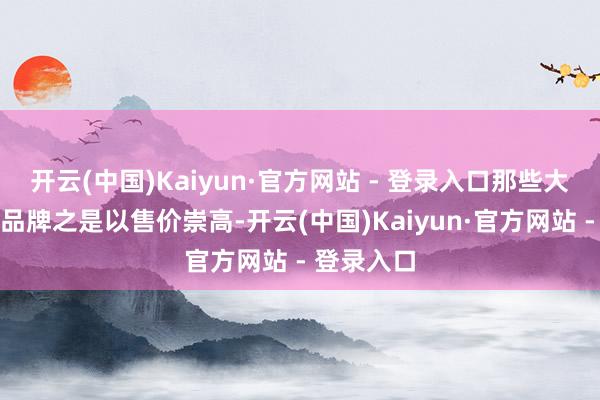 开云(中国)Kaiyun·官方网站 - 登录入口那些大名鼎鼎的品牌之是以售价崇高-开云(中国)Kaiyun·官方网站 - 登录入口