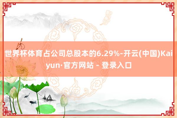 世界杯体育占公司总股本的6.29%-开云(中国)Kaiyun·官方网站 - 登录入口