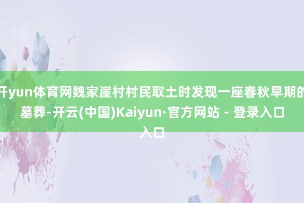 开yun体育网魏家崖村村民取土时发现一座春秋早期的墓葬-开云(中国)Kaiyun·官方网站 - 登录入口