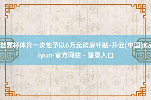 世界杯体育一次性予以6万元购房补贴-开云(中国)Kaiyun·官方网站 - 登录入口