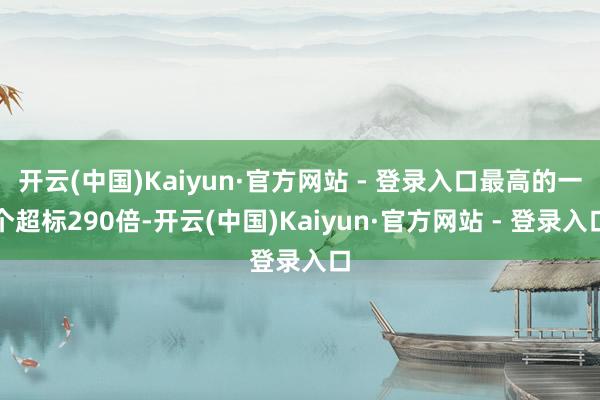 开云(中国)Kaiyun·官方网站 - 登录入口最高的一个超标290倍-开云(中国)Kaiyun·官方网站 - 登录入口