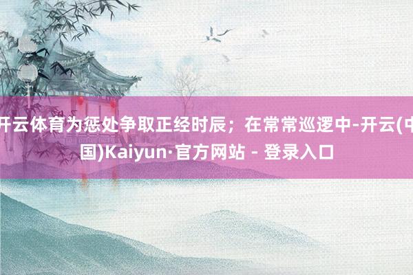 开云体育为惩处争取正经时辰；在常常巡逻中-开云(中国)Kaiyun·官方网站 - 登录入口