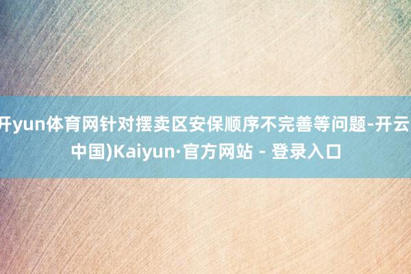 开yun体育网针对摆卖区安保顺序不完善等问题-开云(中国)Kaiyun·官方网站 - 登录入口
