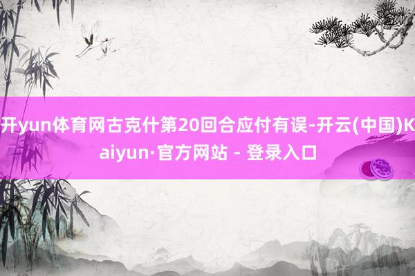 开yun体育网古克什第20回合应付有误-开云(中国)Kaiyun·官方网站 - 登录入口