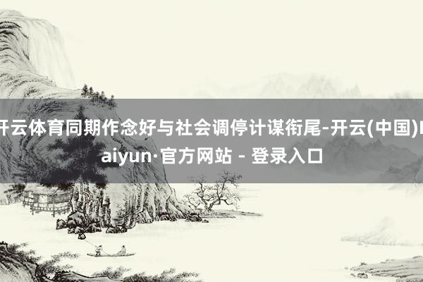 开云体育同期作念好与社会调停计谋衔尾-开云(中国)Kaiyun·官方网站 - 登录入口