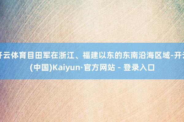 开云体育目田军在浙江、福建以东的东南沿海区域-开云(中国)Kaiyun·官方网站 - 登录入口