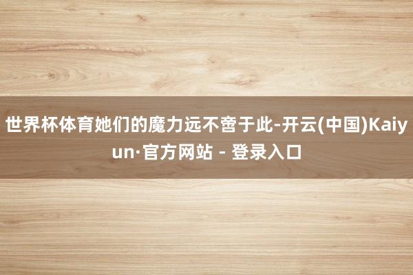 世界杯体育她们的魔力远不啻于此-开云(中国)Kaiyun·官方网站 - 登录入口