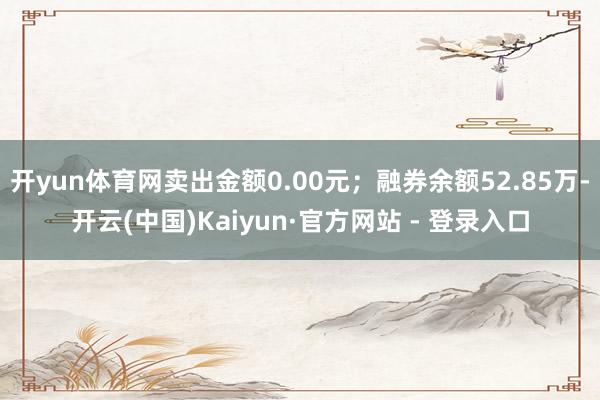 开yun体育网卖出金额0.00元；融券余额52.85万-开云(中国)Kaiyun·官方网站 - 登录入口