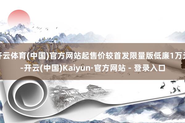 开云体育(中国)官方网站起售价较首发限量版低廉1万元-开云(中国)Kaiyun·官方网站 - 登录入口