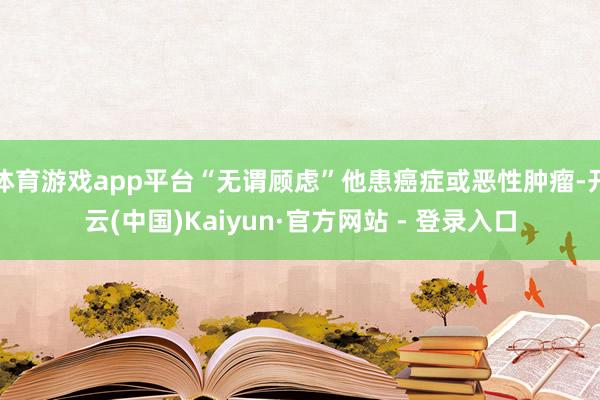 体育游戏app平台“无谓顾虑”他患癌症或恶性肿瘤-开云(中国)Kaiyun·官方网站 - 登录入口