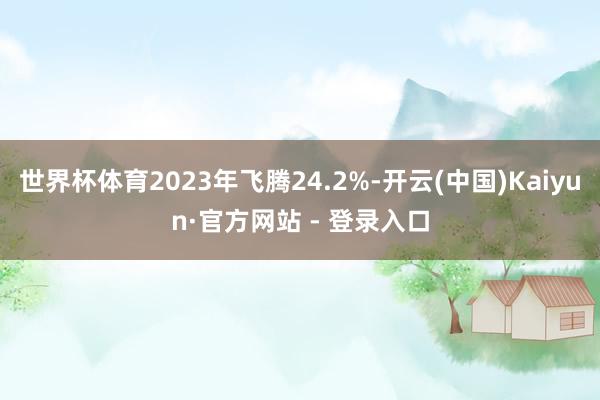 世界杯体育2023年飞腾24.2%-开云(中国)Kaiyun·官方网站 - 登录入口