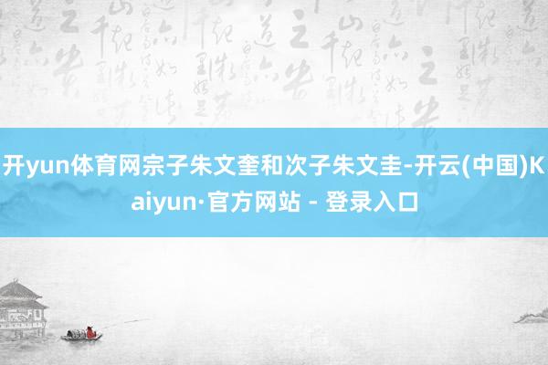 开yun体育网宗子朱文奎和次子朱文圭-开云(中国)Kaiyun·官方网站 - 登录入口
