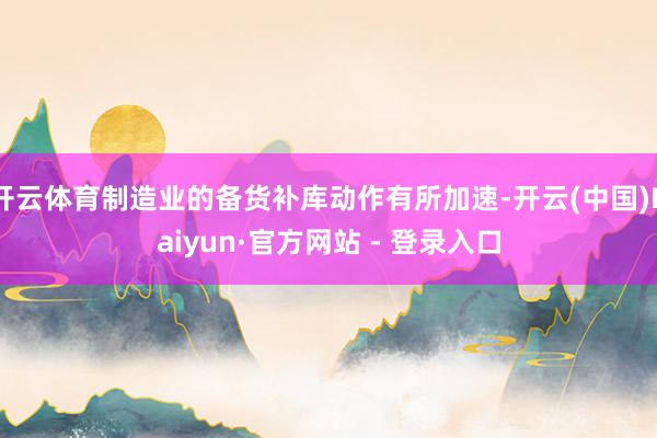 开云体育制造业的备货补库动作有所加速-开云(中国)Kaiyun·官方网站 - 登录入口