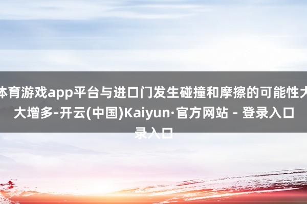 体育游戏app平台与进口门发生碰撞和摩擦的可能性大大增多-开云(中国)Kaiyun·官方网站 - 登录入口