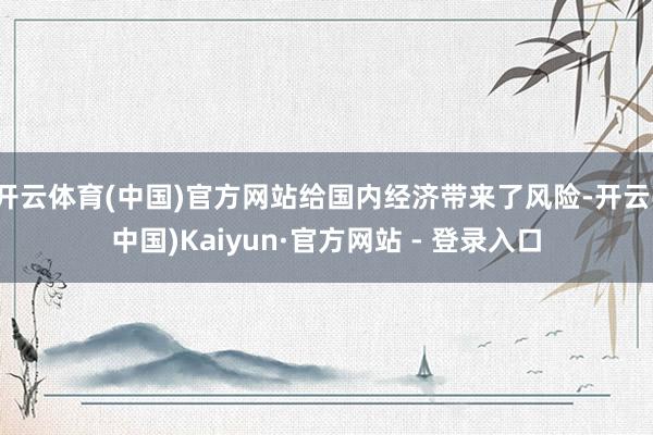 开云体育(中国)官方网站给国内经济带来了风险-开云(中国)Kaiyun·官方网站 - 登录入口