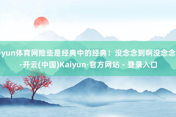 开yun体育网险些是经典中的经典！没念念到啊没念念到-开云(中国)Kaiyun·官方网站 - 登录入口