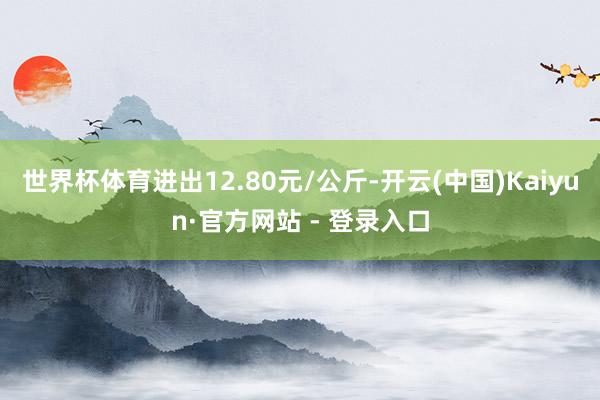 世界杯体育进出12.80元/公斤-开云(中国)Kaiyun·官方网站 - 登录入口