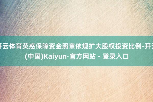 开云体育荧惑保障资金照章依规扩大股权投资比例-开云(中国)Kaiyun·官方网站 - 登录入口