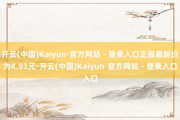开云(中国)Kaiyun·官方网站 - 登录入口正股最新价为4.93元-开云(中国)Kaiyun·官方网站 - 登录入口