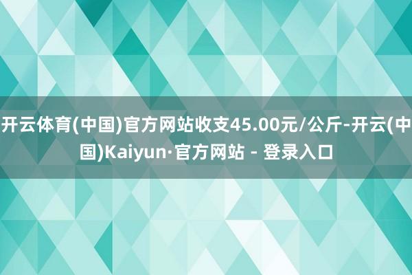 开云体育(中国)官方网站收支45.00元/公斤-开云(中国)Kaiyun·官方网站 - 登录入口