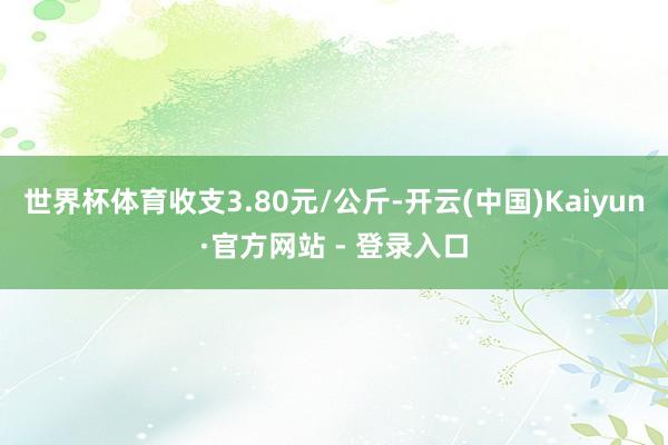 世界杯体育收支3.80元/公斤-开云(中国)Kaiyun·官方网站 - 登录入口