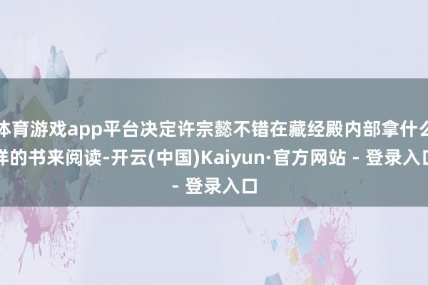 体育游戏app平台决定许宗懿不错在藏经殿内部拿什么样的书来阅读-开云(中国)Kaiyun·官方网站 - 登录入口