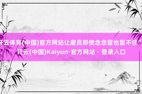 开云体育(中国)官方网站让雇员即使念念留也留不住”-开云(中国)Kaiyun·官方网站 - 登录入口