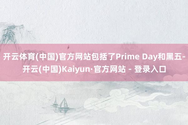 开云体育(中国)官方网站包括了Prime Day和黑五-开云(中国)Kaiyun·官方网站 - 登录入口