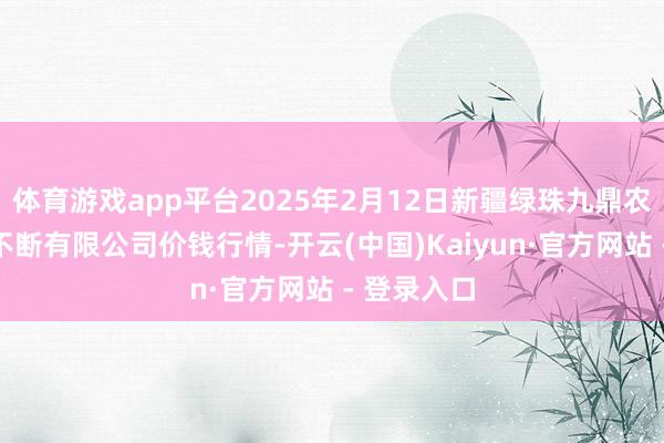 体育游戏app平台2025年2月12日新疆绿珠九鼎农居品预备不断有限公司价钱行情-开云(中国)Kaiyun·官方网站 - 登录入口