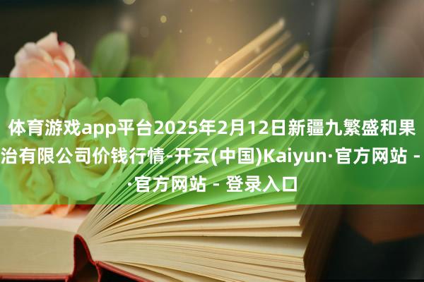 体育游戏app平台2025年2月12日新疆九繁盛和果品目的处治有限公司价钱行情-开云(中国)Kaiyun·官方网站 - 登录入口