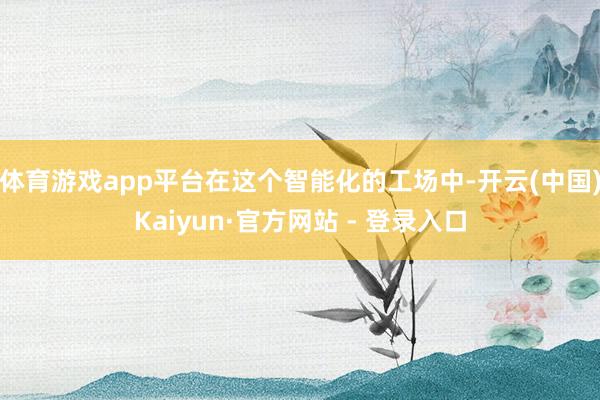 体育游戏app平台在这个智能化的工场中-开云(中国)Kaiyun·官方网站 - 登录入口