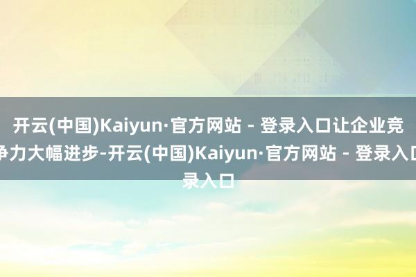 开云(中国)Kaiyun·官方网站 - 登录入口让企业竞争力大幅进步-开云(中国)Kaiyun·官方网站 - 登录入口