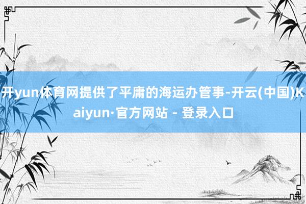 开yun体育网提供了平庸的海运办管事-开云(中国)Kaiyun·官方网站 - 登录入口