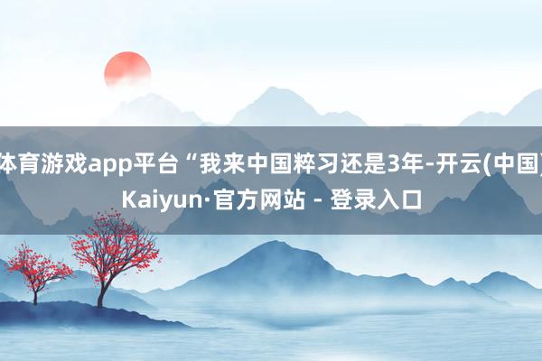 体育游戏app平台“我来中国粹习还是3年-开云(中国)Kaiyun·官方网站 - 登录入口