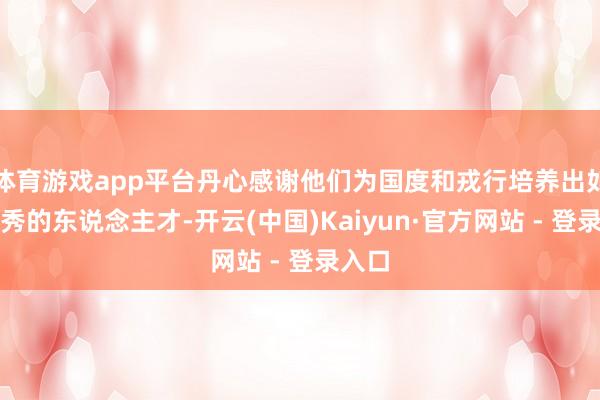 体育游戏app平台丹心感谢他们为国度和戎行培养出如斯优秀的东说念主才-开云(中国)Kaiyun·官方网站 - 登录入口
