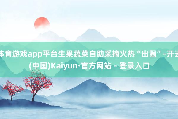体育游戏app平台生果蔬菜自助采摘火热“出圈”-开云(中国)Kaiyun·官方网站 - 登录入口