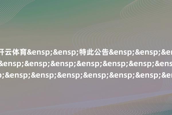 开云体育&ensp;&ensp;特此公告&ensp;&ensp;&ensp;&ensp;&ensp;&ensp;&ensp;&ensp;&ensp;&ensp;&ensp;&ensp;&ensp;&ensp;&ensp;&ensp;&ensp;&ensp;&ensp;&ensp;&ensp;&ensp;&ensp;&ensp;&ensp;&ensp;&ensp;&ensp;&ensp;&ensp;&ensp;中原基金惩办有限公司&ensp;&ensp;&ensp;&ensp;&ensp;&ensp;&ensp;&ensp;&ensp;&ensp;&ensp;&ensp;&ensp;&ensp;&ensp;&ensp;&ensp;&ensp;&ensp;&ensp;&ensp;&ensp;&ensp;&ensp;&ensp;&ensp;&ensp;&ensp;&ensp;&ensp;&ensp;&ensp;二○二五年三月三日            -开云(中国)Kaiyun·官方网站 - 登录入口