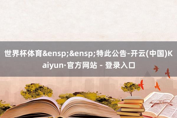 世界杯体育&ensp;&ensp;特此公告-开云(中国)Kaiyun·官方网站 - 登录入口
