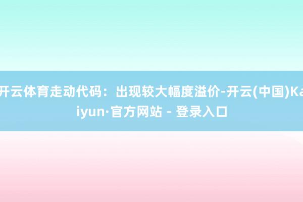 开云体育走动代码：出现较大幅度溢价-开云(中国)Kaiyun·官方网站 - 登录入口