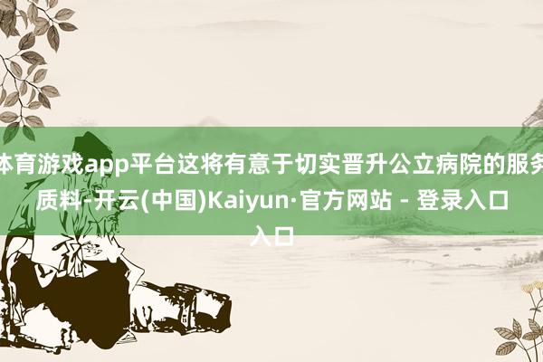 体育游戏app平台这将有意于切实晋升公立病院的服务质料-开云(中国)Kaiyun·官方网站 - 登录入口
