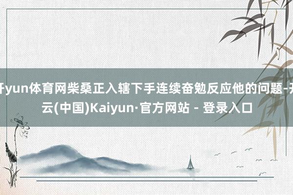 开yun体育网柴桑正入辖下手连续奋勉反应他的问题-开云(中国)Kaiyun·官方网站 - 登录入口
