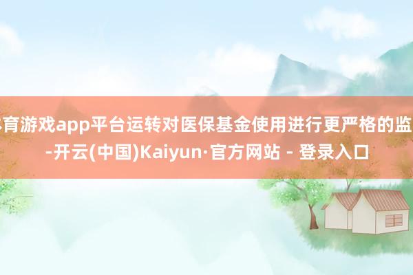 体育游戏app平台运转对医保基金使用进行更严格的监管-开云(中国)Kaiyun·官方网站 - 登录入口