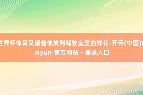 世界杯体育又望着他放到驾驶室里的鲜花-开云(中国)Kaiyun·官方网站 - 登录入口