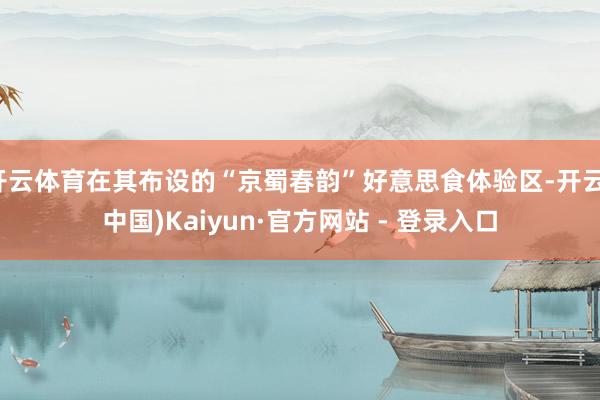 开云体育在其布设的“京蜀春韵”好意思食体验区-开云(中国)Kaiyun·官方网站 - 登录入口