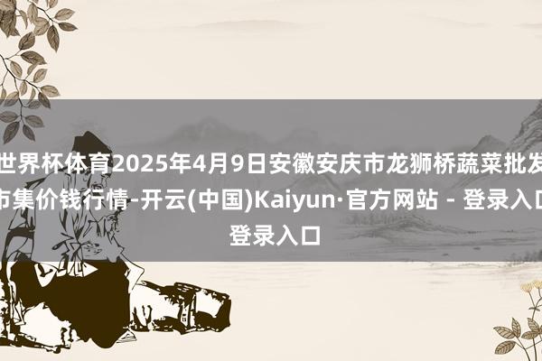 世界杯体育2025年4月9日安徽安庆市龙狮桥蔬菜批发市集价钱行情-开云(中国)Kaiyun·官方网站 - 登录入口
