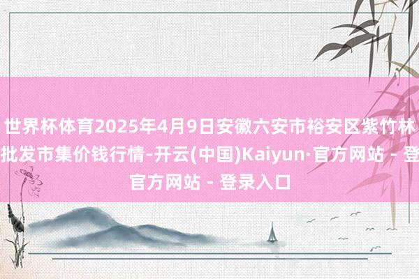 世界杯体育2025年4月9日安徽六安市裕安区紫竹林农家具批发市集价钱行情-开云(中国)Kaiyun·官方网站 - 登录入口
