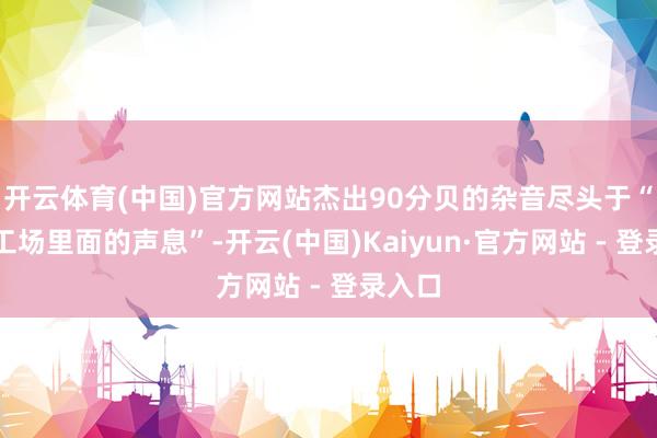 开云体育(中国)官方网站杰出90分贝的杂音尽头于“嘈杂工场里面的声息”-开云(中国)Kaiyun·官方网站 - 登录入口